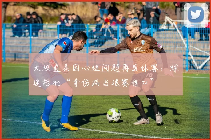 大坂直美因心理问题再度休赛,球迷怒批“拿伤病当退赛借口”