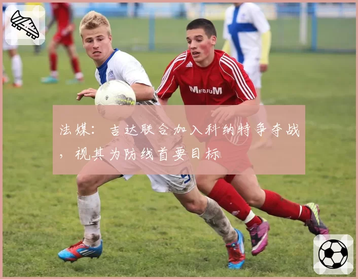 法媒：吉达联合加入科纳特争夺战，视其为防线首要目标