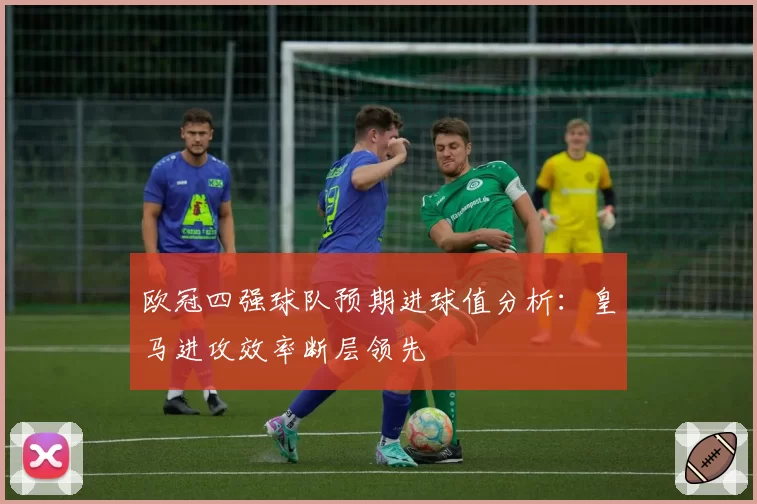 欧冠四强球队预期进球值分析：皇马进攻效率断层领先