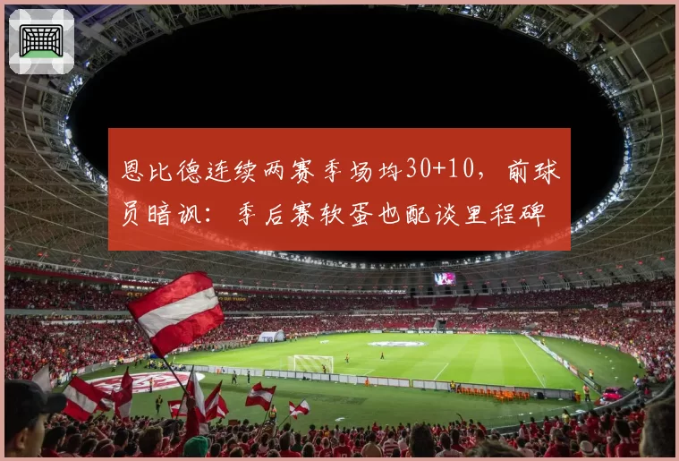恩比德连续两赛季场均30+10，前球员暗讽：季后赛软蛋也配谈里程碑？