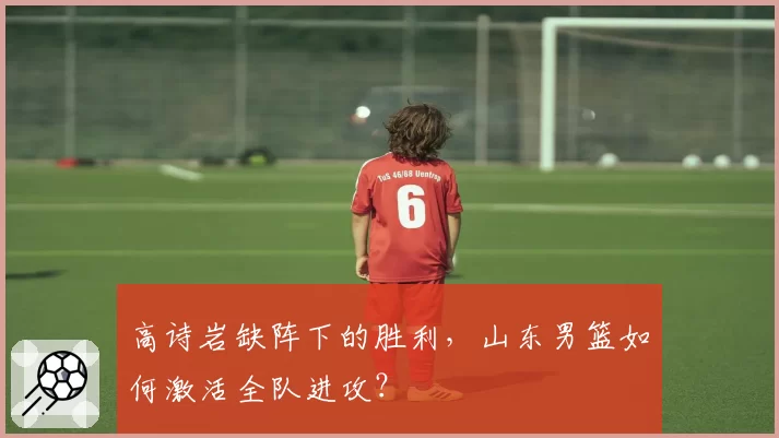 高诗岩缺阵下的胜利,山东男篮如何激活全队进攻?