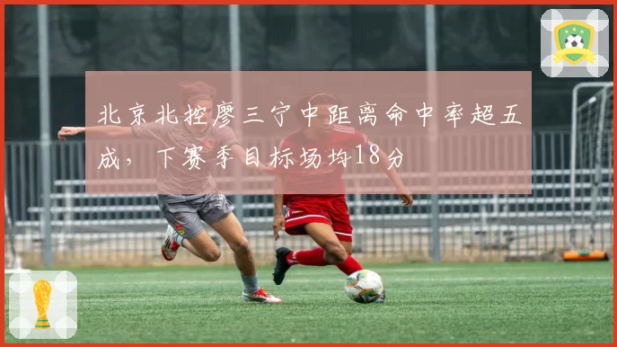 北京北控廖三宁中距离命中率超五成,下赛季目标场均18分