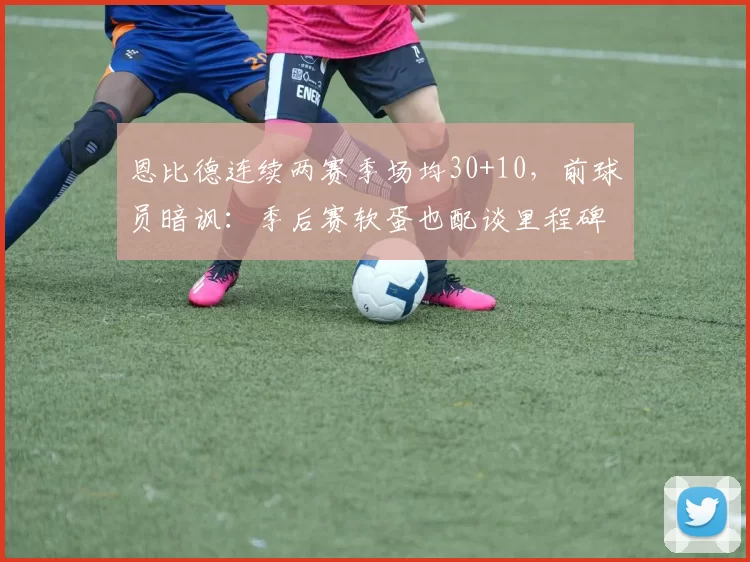 恩比德连续两赛季场均30+10，前球员暗讽：季后赛软蛋也配谈里程碑？