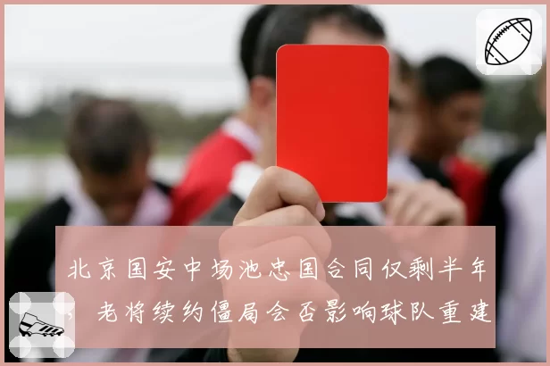 北京国安中场池忠国合同仅剩半年，老将续约僵局会否影响球队重建？
