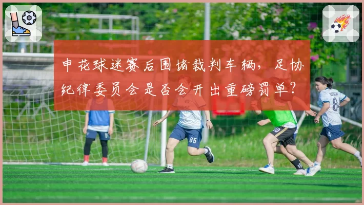 申花球迷赛后围堵裁判车辆,足协纪律委员会是否会开出重磅罚单?